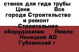 станок для гида трубы  › Цена ­ 30 000 - Все города Строительство и ремонт » Строительное оборудование   . Ямало-Ненецкий АО,Губкинский г.